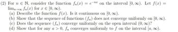 -nx
(2) For n E N, consider the function fn(x) = = e on the interval [0, ∞). Let f(x) =
limn→∞ f (x) for x = [0, ∞).
(a) Describe the function f(x). Is it continuous on [0, ∞).
(b) Show that the sequence of functions (fn) does not converge uniformly on [0, ∞).
(c) Does the sequence (fn) converge uniformly on the open interval (0, ∞)?
(d) Show that for any a > 0, fn converges uniformly to f on the interval [a, ∞).