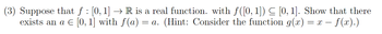 (3) Suppose that ƒ : [0, 1] → R is a real function. with ƒ([0, 1]) ≤ [0, 1]. Show that there
exists an a € [0, 1] with f(a) = a. (Hint: Consider the function g(x) = x − f(x).)