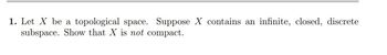 1. Let X be a topological space. Suppose X contains an infinite, closed, discrete
subspace. Show that X is not compact.