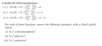 Consider the following functions.
(c) f: GL₂(R) → RX, f ((d))
(d) ƒ: GL₂(R) → R, ƒ ((ª d))
a
(e) ƒ: GL₂(R) → R×, ƒ
= ab.
= a + d.
(i) Is f a homomorphism?
(ii) Is f injective?
(iii) Is f surjective?
ad - bc.
For each of these functions, answer the following questions, with a (brief) justifi-
cation.