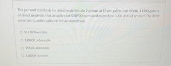 The per-unit standards for direct materials are 2 gallons at $4 per gallon. Last month, 11300 gallons
of direct materials that actually cost $38900 were used to produce 8000 units of product. The direct
materials quantity variance for last month was
$14100 favorable
$18800 unfavorable
O $5650 unfavorable
O $18800 favorable