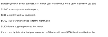 Suppose you own a small business. Last month, your total revenue was $7,500. In addition, you paid
$2,500 in monthly rent for office space,
$300 in monthly rent for equipment,
$1,750 to your workers in wages for the month, and
$1,800 for the supplies you used that month.
If you correctly determine that your economic profit last month was -$200, then it must be true that