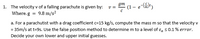 gm
1. The velocity v of a falling parachute is given by:
(1 – e-)
v =
Where.g = 9.8 m/s?
a. For a parachutist with a drag coefficient c=15 kg/s, compute the mass m so that the velocity v
= 35m/s at t=95. Use the false position method to determine m to a level of ɛa s0.1 % error.
Decide your own lower and upper initial guesses.
