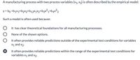 A manufacturing process with two process variables (x1, x2) is often described by the empirical model:
y = bo +b;x1+b2x2+bq12×1×2+b3x²q+bqx²2
Such a model is often used because:
It has clear theoretical foundations for all manufacturing processes.
None of the shown options.
It often provides reliable predictions outside of the experimental test conditions for variables
X1 and x2.
It often provides reliable predictions within the range of the experimental test conditions for
variables x1 and x2.
