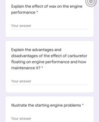 Explain the effect of wax on the engine
performance *
Your answer
Explain the advantages and
disadvantages of the effect of carburetor
floating on engine performance and how
maintenance it? *
Your answer
Illustrate the starting engine problems *
Your answer
