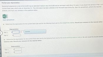 Partial-year depreciation
Equipment acquired at a cost of $110,000 has an estimated residual value of $7,000 and an estimated useful life of 10 years. It was placed into service on May 1 of t
current fiscal year, which ends on December 31. This information has been collected in the Microsoft Excel Online file. Open the spreadsheet, perform the required
analysis, and input your answers in the questions below.
X
Open spreadsheet
a. Determine the depreciation for the current fiscal year and for the following fiscal year by the straight-line method. Round your answers to the nearest dollar.
Year 1
Year 2
Year 1
Depreciation
Year 2
$
b. Determine the depreciation for the current fiscal year and for the following fiscal year by the double-declining-balance method. Do not round the double-declin
balance rate. Round your answers to the nearest dollar.
Depreciation
$
Incorrect
$