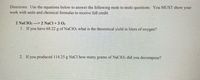 Directions: Use the equations below to answer the following mole to mole questions. You MUST showw your
work with units and chemical formulas to receive full credit.
2 NaCIO3 -> 2 NaCl + 3 O2
1. If you have 68.22 g of NaClO; what is the theoretical yield in liters of oxygen?
2. If you produced 114.25 g NACI how many grams of NaCIO: did you decompose?
