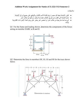 Addition Work Assignment for Statics (CE.122) UGI-Semester 2
ملاحظات
. تكون الإجابة بخط اليد حصرا ويتم كتابة الاسم الكامل والتوقيع على جميع أوراق الإجابة.
تسلم الإجابة الى القسم عن طريق الطالب نفسه ولا يمكن ارسالها بيد طالب آخر.
أي مساعدة خارجية من طالب اخر او شخص اخر يعتبر غش ويتم اتخاذ الإجراءات القانونية
بشأنه.
Q1: For the frame and loading shown, determine the components of the forces
acting on member DABC at B and D.
B
12kN
0.5m
E F
6kN
0.5 m
G
H
0.6 m
0.4 m
0.2 m
Q2: Determine the force in members DE, EI, GI and HI for the truss shown
below.
4-6-6-4-4--6-
6+
44
66
6-4
100
75 kN
kN
75 kN
25 kN
D
25 kN
E
3
4
F
B
Κ
H
14
G
Dimensions in meters