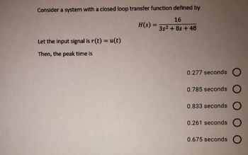 Consider a system with a closed loop transfer function defined by
16
H(s) =
%3D
3s2 + 8s + 48
Let the input signal is r(t) = u(t)
%3!
Then, the peak time is
0.277 seconds O
0.785 seconds
0.833 seconds
0.261 seconds O
0.675 seconds
