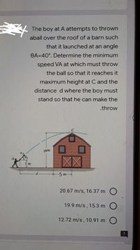 The boy at A attempts to thrown
aball over the roof of a barn such
that it launched at an angle
OA=40°. Determine the minimum
speed VA at which must throw
the ball so that it reaches it
maximum height at C and the
distance d where the boy must
stand so that he can make the
.throw
jom
1 m
-5 m
20.67 m/s, 16.37 m O
19.9 m/s, 15.3 m O
12.72 m/s, 10.91 m O
