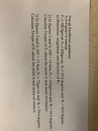 **Pre-Lab Equilibrium Questions:**

1) **In Figure 1 in manual:**
   - \( F_1 = 185.0 \, \text{gm-wt} \)
   - \( F_2 = 205.0 \, \text{gm-wt} \)
   - \( \theta_1 = 35.0 \, \text{degrees} \) and \( \theta_2 = 56.0 \, \text{degrees} \)

   a) Determine the magnitude and direction of \( F_3 \).

2) **In figures 3 and 4, \( AM = 14.4 \, \text{cm} \):**
   - \( F_2 = 165 \, \text{gm-wt} \) and \( \theta_2 = 56.0 \, \text{degrees} \)

   Calculate torque of \( F_2 \) about the point \( A \) and sense of rotation.

3) **In figures 3 and 4, \( AN = 13.4 \, \text{cm} \):**
   - \( F_3 = 75 \, \text{gm-wt} \) and \( \theta_3 = 79.0 \, \text{degrees} \)

   Calculate torque of \( F_3 \) about the point \( A \) and sense of rotation.