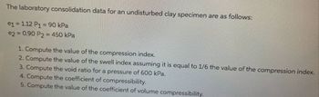 The laboratory consolidation data for an undisturbed clay specimen are as follows:
e1 = 1.12 P₁ = 90 kPa
e2 = 0.90 P2 = 450 kPa
1. Compute the value of the compression index.
2. Compute the value of the swell index assuming it is equal to 1/6 the value of the compression index.
3. Compute the void ratio for a pressure of 600 kPa.
4. Compute the coefficient of compressibility.
5. Compute the value of the coefficient of volume compressibility.