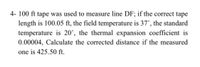 4- 100 ft tape was used to measure line DF; if the correct tape
length is 100.05 ft, the field temperature is 37°, the standard
temperature is 20°, the thermal expansion coefficient is
0.00004, Calculate the corrected distance if the measured
one is 425.50 ft.
