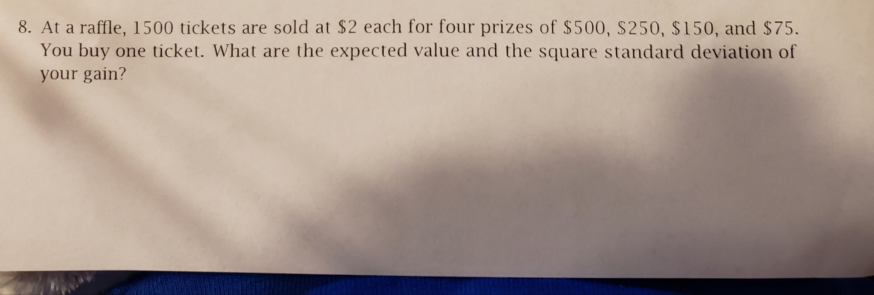 8. At a raffle, 1500 tickets are sold at $2 each for four prizes of $500, S250, $150, and $75.
You buy one ticket. What are the expected value and the square standard deviation of
your gain?
