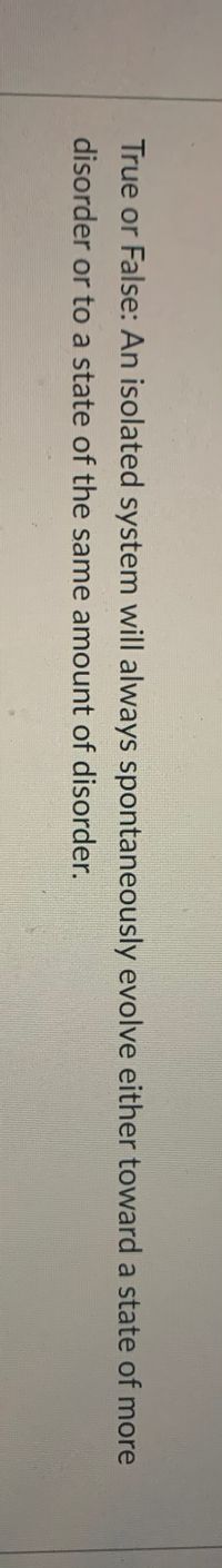True or False: An isolated system will always spontaneously evolve either toward a state of more
disorder or to a state of the same amount of disorder.
