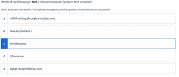 **Question**: Which of the following is NOT a ribonucleoprotein (protein-RNA complex)?

**Instructions**: Select an answer and submit. For keyboard navigation, use the up/down arrow keys to select an answer.

**Options**:

- a) mRNA exiting through a nuclear pore
- b) RNA polymerase II
- c) the ribosome
- d) telomerase
- e) signal recognition particle

(Note: Option "c" is highlighted in blue, indicating it might be the selected answer.)