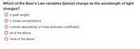 Which of the Beer's Law variables (below) change as the wavelength of light
changes?
O b (path length)
c (molar concentration)
ɛ (molar absorptivity or molar extinction coefficient)
all of the above
none of the above
