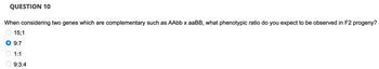 QUESTION 10
When considering two genes which are complementary such as AAbb x aaBB, what phenotypic ratio do you expect to be observed in F2 progeny?
15;1
9:7
1:1
9:3:4