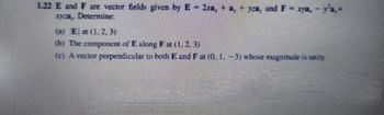 1.22 E and F are vector fields given by E - 2xa, +a, + yra, and F = xya,
xyza Determine:
(a) Eat (1, 2, 3)
(b) The component of E along Fat (1, 2, 3)
(c) A vector perpendicular to both E and F at (0. 1. -3) whose magnitude is unity