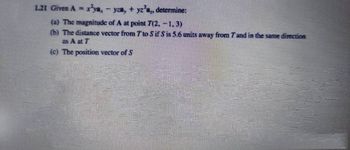 1.21 Given A = x²ya, − yza, + yz²a„, determine:
(a) The magnitude of A at point 7(2,-1,3)
(b) The distance vector from 7 to Sif Sis 5.6 units away from 7 and in the same direction
as A at T
(c) The position vector of S