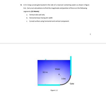 B. A 4 m long curved gate located in the side of a reservoir containing water as shown in figure
1.1. Carry out calculations to find the magnitude and position of force on the following
segments (15 Marks)
a. Vertical side wall only
b. Horizontal base having 6m width
C.
Curved surface using horizontal and vertical component.
Water
9.0 m
A
3.0m
Gate
Figure 1.1
1