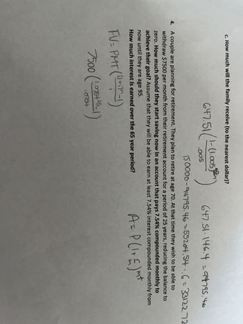 c. How much will the family receive (to the nearest dollar)?
647.51/1-6
1-(1.005264
.OOS
647.51.146.4 = 94795.46
150000-94795.46-55204.54₁,6 = 33122.72
4. A couple are planning for retirement. They plan to retire at age 70. At that time they wish to be able to
withdraw $7500 per month from their retirement account for a period of 25 years, reducing the balance to
zero. How much should they start saving now in an account that pays 7.54% compounded monthly to
achieve their goal? Assume that they will be able to earn at least 7.54% interest compounded monthly from
now until they are age 95.
nt
How much interest is earned over the 65 year period?
A = P(1 + £ ) m²
FV= PMT ((1+1)^-1)
7500 (1.076+25-1)