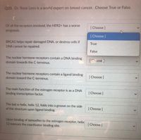 Q20. Dr. Rose Lees is a world expert on breast cancer. Choose True or False.
Of all the receptors involved, the HER2+ has a worse
[ Choose ]
prognosis.
[ Choose ]
BRCA1 helps repair damaged DNA, or destroy cells if
DNA cannot be repaired.
True
False
The nuclear hormone receptors contain a DNA binding
domain towards the C-terminus.
[Choose]
The nuclear hormone receptors contain a ligand binding
domain toward the C-terminus.
[ Choose]
The main function of the estrogen receptor is as a DNA
binding transcription factor.
[ Choose ]
The last a-helix, helix 12, folds into a groove on the side
of the structure upon ligand binding.
[Choose ]
Upon binding of tamoxifen to the estrogen receptor, helix
12 exposes the coactivator-binding site.
[ Choose ]
>
