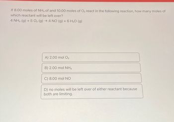 If 8.00 moles of NH3 of and 10.00 moles of O₂ react in the following reaction, how many moles of
which reactant will be left over?
4 NH3 (g) + 5 O₂ (g) → 4 NO (g) + 6 H₂O (g)
A) 2.00 mol O₂
B) 2.00 mol NH3
C) 8.00 mol NO
D) no moles will be left over of either reactant because
both are limiting.