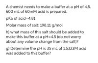 A chemist needs to make a buffer at a pH of 4.5.
600 mL of 60mM acid is prepared.
pka of acid=4.81
Molar mass of salt: 198.11 g/mol
h) what mass of this salt should be added to
make this buffer at a pH=4.5 (do not worry
about any volume change from the salt)?
g) Determine the pH is 35 mL of 1.5323M acid
was added to this buffer?
