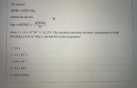 The reaction
2NOB →2NO +Br2
exhibits the rate law
A[NOBr]?
A[NOBI]
At
Rate =
where k= 1.0 x 10-5 Ms- at 25°C. This reaction is run where the initial concentration of NOBR
!!
([NOBIJ0) is 0.30 M. What is one half-life for this experiment?
O 3.0 s
O 1.5 x 10-5 s
O 6.9 x 104s
O 3.3 x 10 s
none of these
