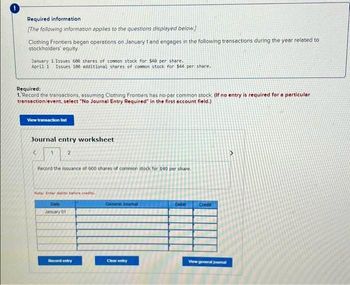 Required information
[The following information applies to the questions displayed below.)
Clothing Frontiers began operations on January 1 and engages in the following transactions during the year related to
stockholders' equity.
January 1 Issues 600 shares of common stock for $40 per share.
April 1 Issues 188 additional shares of common stock for $44 per share.
Required:
1. Record the transactions, assuming Clothing Frontiers has no-par common stock. (If no entry is required for a particular
transaction/event, select "No Journal Entry Required" in the first account field.)
View transaction list
Journal entry worksheet
1
2
Record the issuance of 600 shares of common stock for $40 per share.
Note: Enter debits before credits.
Date
January 01
Record entry
General Journal
Clear entry
Debit
Credit
View general journal