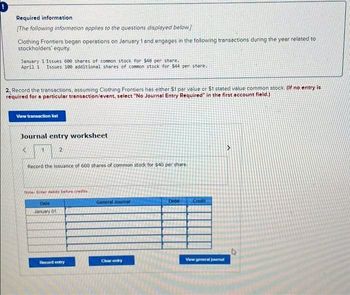 Required information
[The following information applies to the questions displayed below.]
Clothing Frontiers began operations on January 1 and engages in the following transactions during the year related to
stockholders' equity.
January 1 Issues 600 shares of common stock for $40 per share.
April 1 Issues 100 additional shares of common stock for $44 per share.
2. Record the transactions, assuming Clothing Frontiers has either $1 por value or $1 stated value common stock (if no entry is
required for a particular transaction/event, select "No Journal Entry Required in the first account field.)
View transaction list
Journal entry worksheet
1
2
Record the issuance of 600 shares of common stock for $40 per share.
Noter Enter debits before credits.
Date
January 011
Record entry
General Journal
Clear entry
Deb
Credit
View general journal