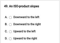 49. An ISO-product slopes
A.
Downward to the left
B. O Downward to the right
C. O Upward to the left
D. O Upward to the right
