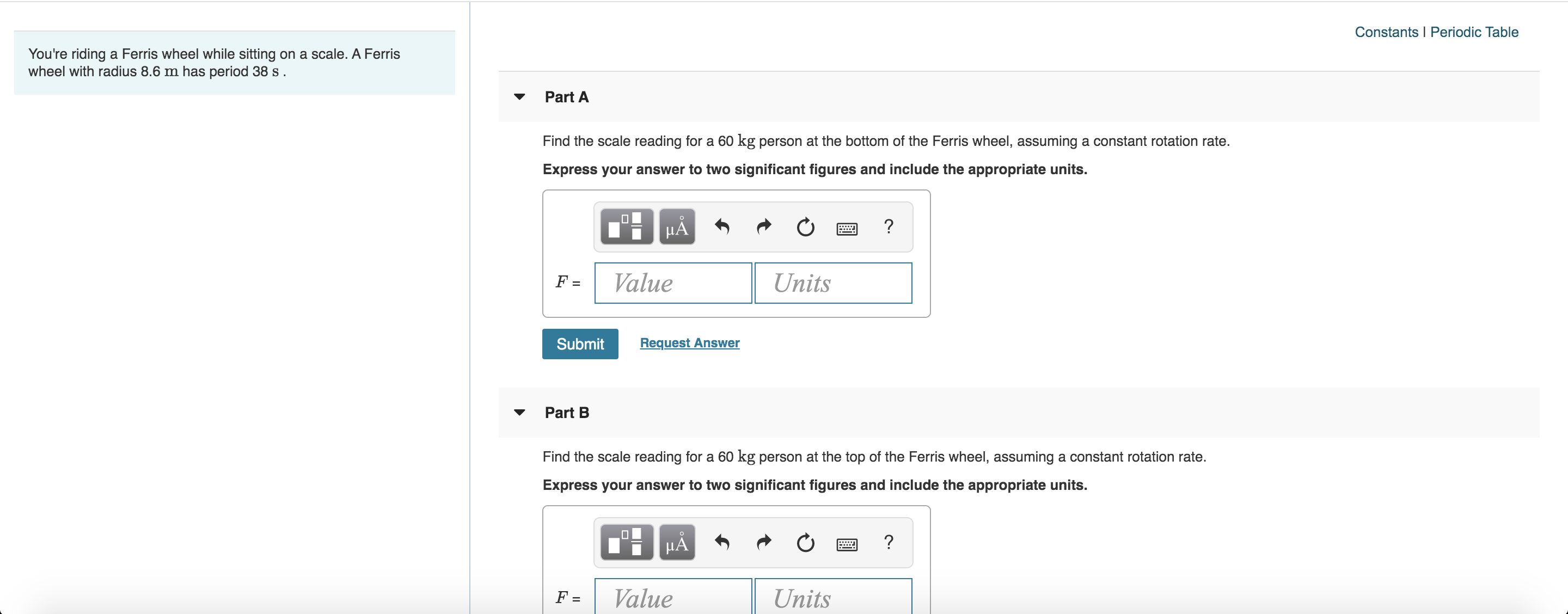 Constants I Periodic Table
You're riding a Ferris wheel while sitting on a scale. A Ferris
wheel with radius 8.6 m has period 38 s
Part A
Find the scale reading for a 60 kg person at the bottom of the Ferris wheel, assuming a constant rotation rate.
Express your answer to two significant figures and include the appropriate units.
?
Value
Units
F =
Request Answer
Submit
Part B
Find the scale reading for a 60 kg person at the top of the Ferris wheel, assuming a constant rotation rate
Express your answer to two significant figures and include the appropriate units.
?
Value
Units
F =
