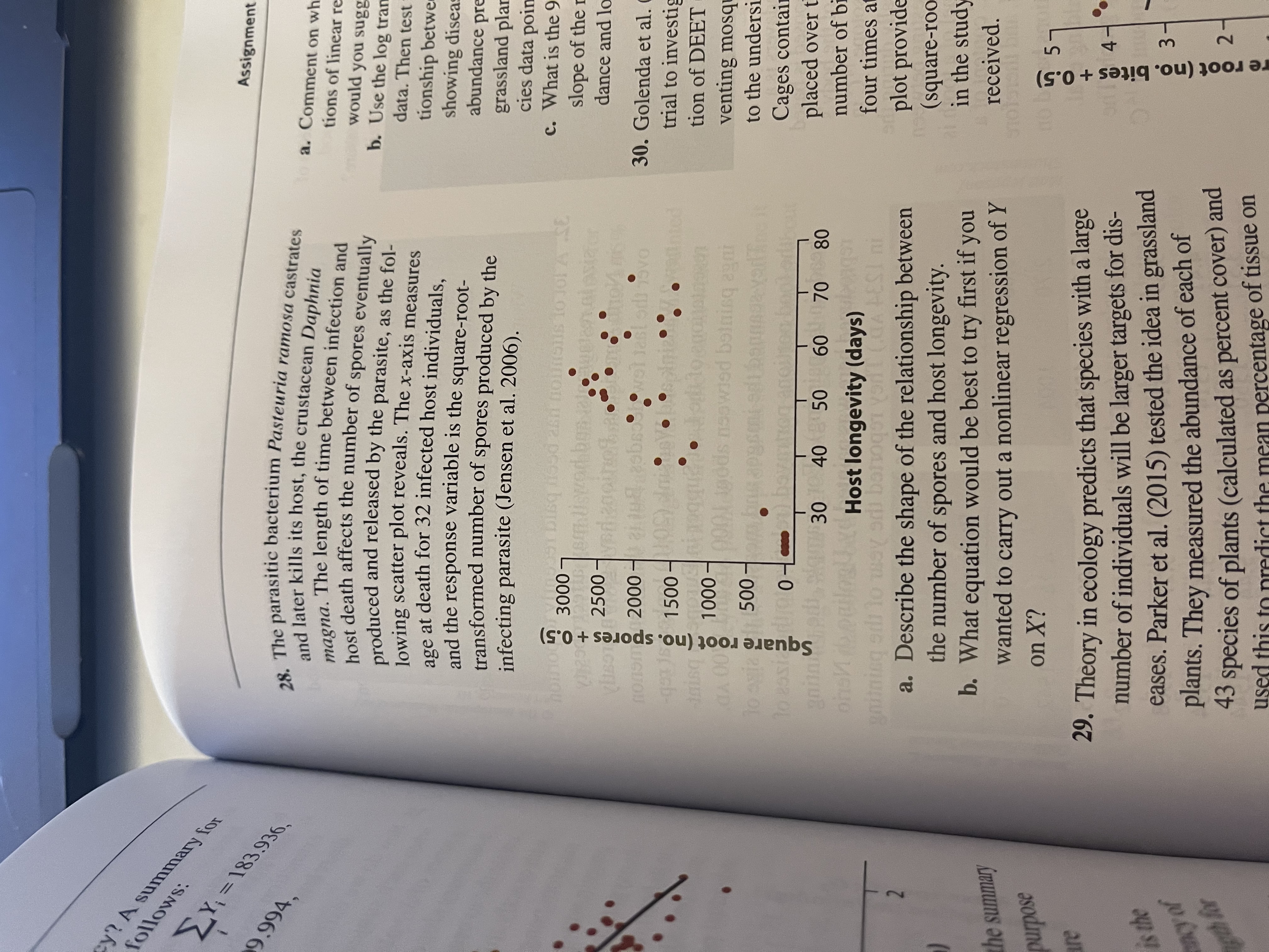 28. The parasitic bacterium Pasteuria ramosa castrates
and later kills its host, the crustacean Daphnia
.The length of time between infection and
magna.
host death affects the number of spores eventually
produced and released by the parasite, as the fol-
lowing scatter plot reveals. The x-axis measures
age at death for 32 infected host individuals,
and the response variable is the square-root-
transformed number of spores produced by the
infecting parasite (Jensen et al. 2006).
o 3000 -
6 To Jo1 A SE
2500
yeda
nonom 2000 –
श वि e
ast
-gto
nisq
A 00
Toayia 500 m
1500-
:-
hed
1000 -
too booke
gain
ons
30
40 50
60 70
80
Host longevity (days)
