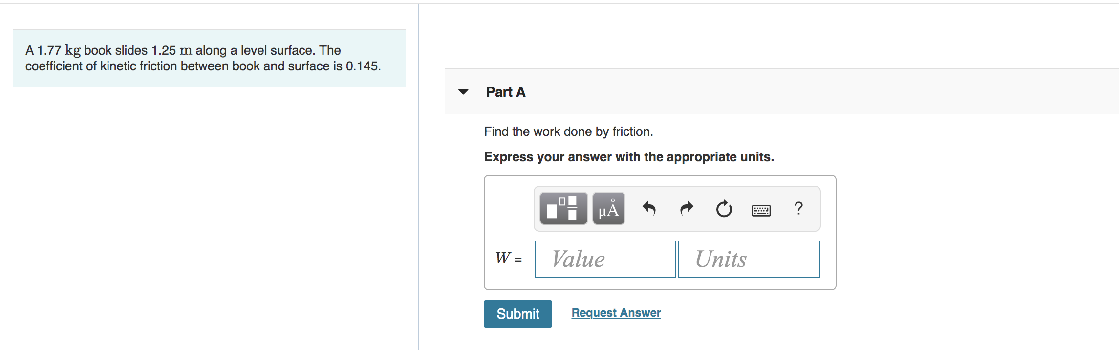 A 1.77 kg book slides 1.25 m along a level surface. The
coefficient of kinetic friction between book and surface is 0.145
Part A
Find the work done by friction
Express your answer with the appropriate units.
?
HA
Value
Units
W =
Request Answer
Submit
