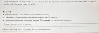 Ike issues $180,000 of 11%, three-year bonds dated January 1, 2021, that pay interest semiannually on June 30 and December 31. They are
issued at $184,566 when the market rate is 10%.
Required
1. Prepare the January 1 journal entry to record the bonds' issuance.
2. Determine the total bond interest expense to be recognized over the bonds' life.
3. Prepare an effective interest amortization table like Exhibit 14B.2 for the bonds' first two years.
Check (3) 6/30/2022 carrying value, $182.448
4. Prepare the journal entries to record the first two interest payments.