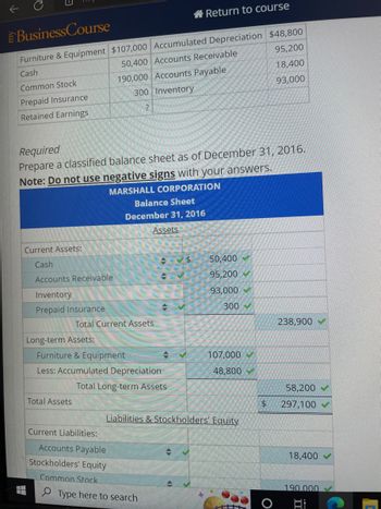 Business Course
Furniture & Equipment $107,000 Accumulated Depreciation $48,800
95,200
50,400 Accounts Receivable
Cash
Common Stock
18,400
190,000 Accounts Payable
300 Inventory
Prepaid Insurance
93,000
Retained Earnings
?
Required
Prepare a classified balance sheet as of December 31, 2016.
Note: Do not use negative signs with your answers.
MARSHALL CORPORATION
Current Assets:
Cash
Accounts Receivable
Inventory
Prepaid Insurance
Long-term Assets:
Total Current Assets
Total Assets
Furniture & Equipment
Less: Accumulated Depreciation
Total Long-term Assets
Balance Sheet
December 31, 2016
Assets
Current Liabilities:
Accounts Payable
Stockholders' Equity
Common Stock
Return to course
$
Type here to search
Liabilities & Stockholders' Equity
+
50,400✔
95,200
93,000
300
107,000
48,800
$
238,900
58,200
297,100
18,400
190.000
Bi