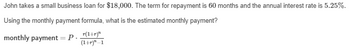 John takes a small business loan for $18,000. The term for repayment is 60 months and the annual interest rate is 5.25%.
Using the monthly payment formula, what is the estimated monthly payment?
monthly payment = P. _r(¹+r)"
(1+r)"-1