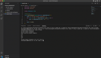 EXPLORER
EXAM2 (WORKSPACE)
CS 141- Exam 2
> exam2.dSYM
E exam2
{} exam2.code-workspace
G+ exam2.cpp
> OUTLINE
> TIMELINE
G+ exam2.cpp X
CS 141- Exam 2 > G+ exam2.cpp > ...
1 #include <iostream>
2
#include <vector>
3
4
5
6
7
8
9
10
11
12
13
using namespace std;
//Function 1
void vectorOutput (vector<double> doubleVector) {
cout << "Current Vector Contents: ";
for (int i = 0; i < double Vector.size(); i++) {
cout << doubleVector.at (i) << ", ";
}
}
cout << endl;
exam2.cpp - exam2 (Workspace)
Enter positive double numbers:
5.5
6.7
8.9
9.0
-1
sed Teate
Current Vector Contents: 5.5, 6.7, 8.9, 9,
nekshapatel@Nekshas-Air CS 141- Exam 2 %
To BR. 3 Oct 20 (ar) / 200m, 2008
Tarde estar Depar
PROBLEMS OUTPUT DEBUG CONSOLE TERMINAL
Code +
cd "/Users/nekshapatel/Documents/GitHub/CS 141- Exam 2/" && g++ exam2.cpp -o exam2 && "/Users/nekshapatel/Documents/GitHub/CS 141- Exam 2/"exam2
nekshapatel@Nekshas-Air CS 141- Exam 2 % cd "/Users/nekshapatel/Documents/GitHub/CS 141- Exam 2/" && g++ exam2.cpp -o exam2 && "/Users/nekshapatel
/Documents/GitHub/CS 141- Exam 2/"exam2
Current Vector Contents:
Current Vector Contents:
cary