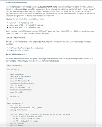 Private Member Functions
The functions declared private above, is Leap, daysPerMonth, name, number, are helper functions - member functions
that will never be needed by a user of the class, and so do not belong to the public interface (which is why they are "private").
They are, however, needed by the interface functions (public member functions), which use them to test the validity of
arguments and construct valid dates. For example, the constructor that passes in the month as a string will call the number
function to assign a value to the unsigned member variable month.
is Leap: The rule for whether a year is a leap year is:
.
(year % 4 == 0) implies leap year
●
except (year % 100 == 0) implies NOT leap year
• except (year % 400 == 0) implies leap year
So, for instance, year 2000 is a leap year, but 1900 is NOT a leap year. Years 2004, 2008, 2012, 2016, etc. are all leap years.
Years 2005, 2006, 2007, 2009, 2010, etc. are NOT leap years.
Output Specifications
Read the specifications for the print function carefully. The only cout statements within your Date member functions
should be:
1. the "Invalid Date" warnings in the constructors
2. in your two print functions
Required Main Function
You must use this main function and global function getDate as they are here. You may not change these functions at all.
Copy-and-paste these into your main.cpp file and then add the Date class.
Date getDate();
int main() {
}
Date test Date;
test Date = getDate();
cout << endl;
cout << "Numeric: ";
testDate.print Numeric ();
cout << endl;
cout << "Alpha: ";
testDate.printAlpha ();
cout << endl;
return 0;
Date getDate() {
int choice;
unsigned monthNumber, day, year;
string monthName;
cout << "Which Date constructor? (Enter 1, 2, or 3)" << endl
<< "1
Month Number" << endl
<< "2
Month Name" << endl
<< "3 default" << endl;
cin >> choice;
cout << endl;