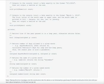 /* Outputs to the console (cout) a Date exactly in the format "3/1/2012".
Does not output a newline at the end.
};
*/
void printNumeric () const;
/* Outputs to the console (cout) a Date exactly in the format "March 1, 2012".
The first letter of the month name is upper case, and the month name is
printed in full - January, not Jan, jan, or january.
Does not output a newline at the end.
*/
void printAlpha () const;
private:
/* Returns true if the year passed in is a leap year, otherwise returns false.
*/
bool isLeap (unsigned y) const;
/* Returns number of days allowed in a given month
e.g. daysPerMonth (9, 2000) returns 30.
Calculates February's days for leap and non-leap years,
thus, the reason year is also a parameter.
=/
-
unsigned daysPerMonth (unsigned m, unsigned y) const;
/* Returns the name of a given month
- e.g. name (12) returns the string "December"
*/
string name (unsigned m) const;
/* Returns the number of a given named month
- e.g. number ("March") returns 3.
*/
unsigned number (const string &mn) const;
Note: Placing the error messages into the constructors like the above is not necessarily a good way to handle constructor errors, but until you
learn about exceptions, it's the best we can do.