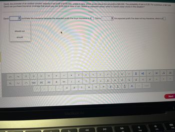 David, the promoter of an outdoor concert, expects a net profit of $100,000, unless it rains, which would reduce the net profit to $40,000. The probability of rain is 0.25. For a premium of $27,000
David can purchase insurance coverage that would pay him $100,000 in case of rain. Based on expected values, which is David's wiser choice in this situation?
David
U₂₁
purchase the insurance because the expected profit if he buys insurance is $. This is
should not
should
U
t
+
-
0₁
+
π
-
8
a
●
i
B
÷
e
Y
MacBook Air
X
|
Ө
<
μ
S
2
σ
DII
>
A
the expected profit if he does not buy insurance, which is $
2
E
Σ
#
€
F9
Ź
=
S
1
4.
F10
4
с
Less
¢
A
4
F11
√
V
V
Next
4)
F12