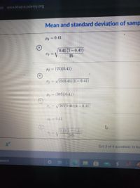 ps www.khanacademy.org
Mean and standard deviation of samp
Hp = 0.41
0.41 (1– 0.41)
Op = V
25
Hp = (25)(0.41)
!!
Op = V25(0.41)(1 – 0.41)
Hp = (365)(0.41)
Op = V365(0.41)(1 – 0.41)
Hp =0.41
0.41(1 0.41)
365
Get 3 of 4 questions to lev
search
