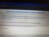 ian Calculator - Symbolab
academy.org
Mean and standard deviation of sample proportions
A group of science students plans to take an SRS of 25 days in the year to see what proportion of days
sampled have a low below 0 C in a particular city. Suppose that 41% of days in the city have a low
temperature below 0°C.
Let p represent the proportion of a sample of 25 days with a low temperature below 0 C.
What are the mean and standard deviation of the sampling distribution of p?
Choose 1 answer:
HE =0.41
0.41 (1-0.411
