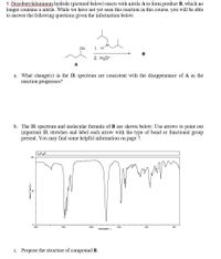 5. Diisobutylaluminum hydride (pictured below) reacts with nitrile A to form product B, which no
longer contains a nitrile. While we have not yet seen this reaction in this course, you will be able
to answer the following questions given the information below.
-A.
CN
1. H
B
2. H30*
A
What change(s) in the IR spectrum are consistent with the disappearance of A as the
reaction progresses?
a.
b. The IR spectrum and molecular formula of B are shown below. Use arrows to point out
important IR stretches and label each arrow with the type of bond or functional group
present. You may find some helpful information on page 7.
CH120
L00
4000
3000
200
1000
HAVENUNBERI l
c. Propose the structure of compound B.
