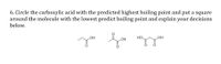 6. Circle the carboxylic acid with the predicted highest boiling point and put a square
around the molecule with the lowest predict boiling point and explain your decisions
below.
HO.
HO
HO
HO
