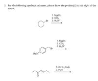 3. For the following synthetic schemes, please draw the product(s) to the right of the
arrow.
1. Mg(0)
2. CO2
3. H30*
Br
1. Mg(0)
2. CO2
3. H3O*
Br
MeO
1. (CH3)2CuLi
2. H20
