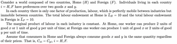 Consider a world composed of two countries, Home (H) and Foreign (F). Individuals living in each country
i = H, F have preferences over two goods x and y.
In each country there is only one factor of production, labour, which is perfectly mobile between industries but
immobile between countries. The total labour endowment at Home is LH 10 and the total labour endowment
in Foreign is LF = 10.
=
The marginal product of labour in each industry is constant. At Home, one worker can produce 2 units of
good x or 1 unit of good y per unit of time; at Foreign one worker can produce 1 unit of good x or 2 units of good
y per unit of time.
Assume that consumers in Home and Foreign always consume goods x and y in the same quantity regardless
of their prices. That is, Cri = Cyi, i = H, F.