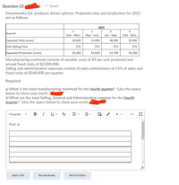 Question 23
v Saved
Dreamworks Ltd. produces dream spheres. Projected sales and production for 2021
are as follows:
2021
1
2
4
Quarter
(Jan - Mar)
(Apr - Jun)
(Jul - Sep)
(Oct - Dec)
Expected Sales (units)
30,000
33,000
38,000
35,000
Unit Selling Price
$75
$75
$75
$75
Expected Production (units)
30,300
33,500
37,700
35,100
Manufacturing overhead consists of variable costs of $9 per unit produced and
annual fixed costs of $2,000,000.
Selling and administrative expenses consist of sales commissions of 15% of sales and
fixed costs of $248,000 per quarter.
Required:
a) What is the total manufacturing overhead for the fourth quarter? (Use the space
below to show your work)
b) What are the total Selling, General and Administrative expense for the fourth
quarter? (Use the space below to show your work)
U v
II
Paragraph
B
I
+
Part a)
Add a File
Record Audio
Record Video
